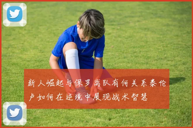 新人崛起与保罗离队有何关系泰伦卢如何在逆境中展现战术智慧