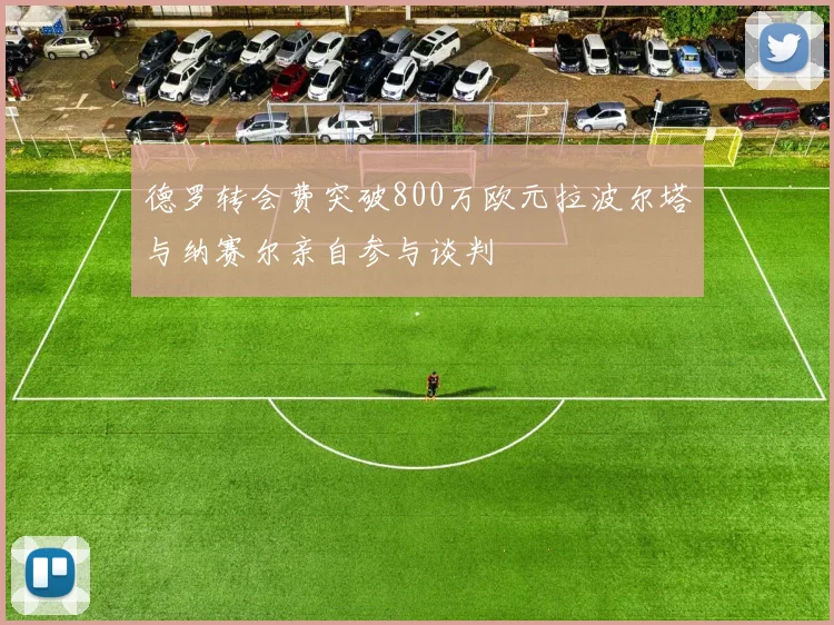 德罗转会费突破800万欧元拉波尔塔与纳赛尔亲自参与谈判