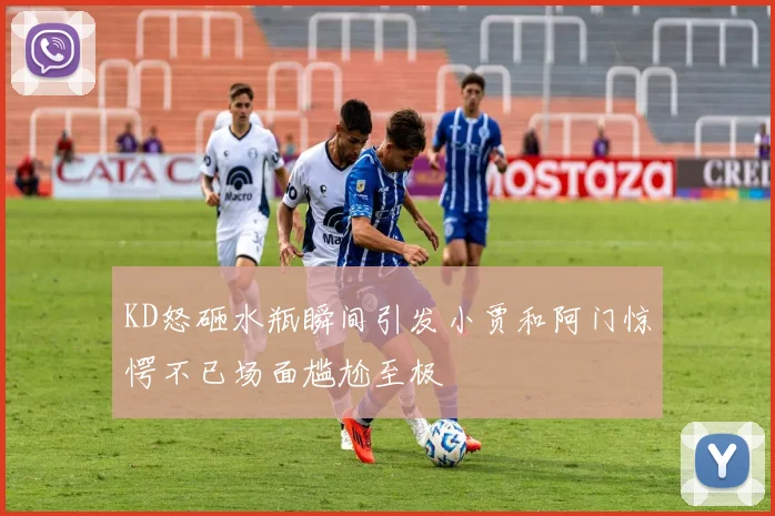KD怒砸水瓶瞬间引发小贾和阿门惊愕不已场面尴尬至极