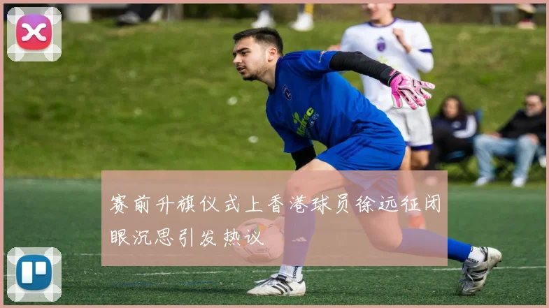 赛前升旗仪式上香港球员徐远征闭眼沉思引发热议