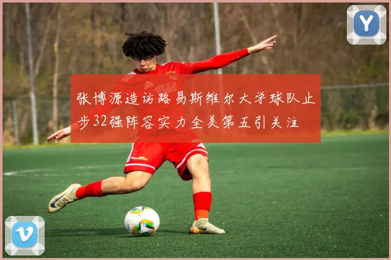 张博源造访路易斯维尔大学球队止步32强阵容实力全美第五引关注