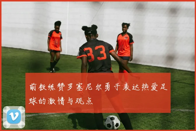 前教练赞罗塞尼尔勇于表达热爱足球的激情与观点