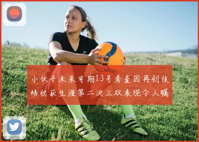 小伙子未来可期13号秀奎因再创佳绩收获生涯第二次三双表现令人瞩目
