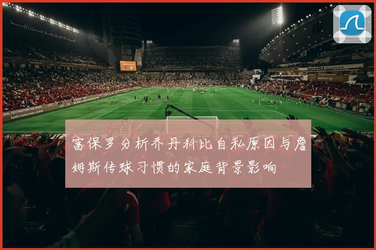 富保罗分析乔丹科比自私原因与詹姆斯传球习惯的家庭背景影响