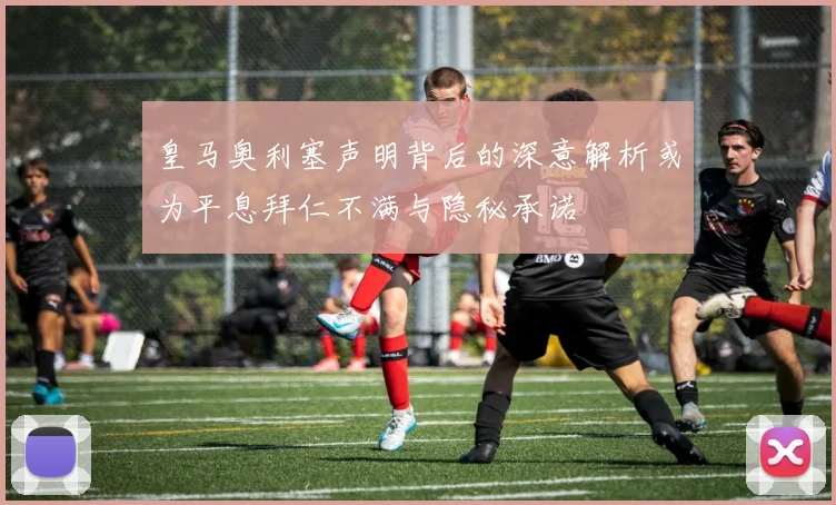 皇马奥利塞声明背后的深意解析或为平息拜仁不满与隐秘承诺