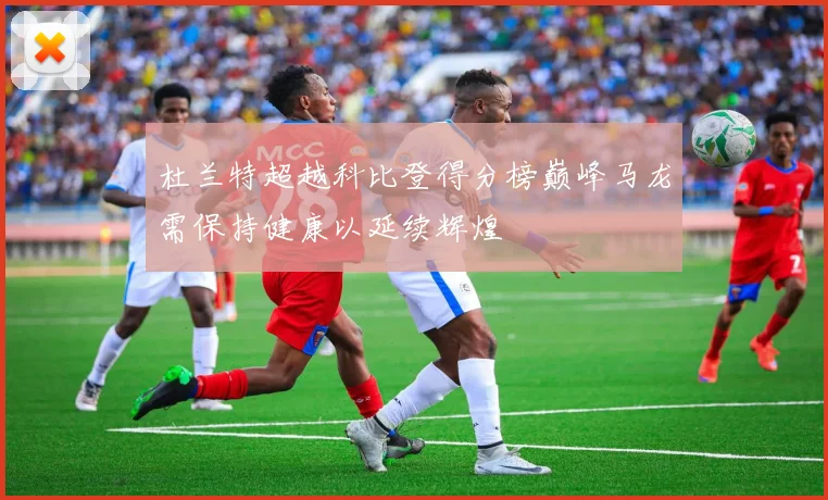 杜兰特超越科比登得分榜巅峰马龙需保持健康以延续辉煌