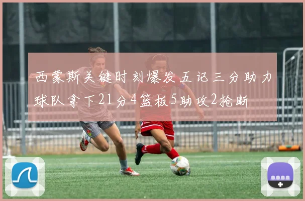 西蒙斯关键时刻爆发五记三分助力球队拿下21分4篮板5助攻2抢断
