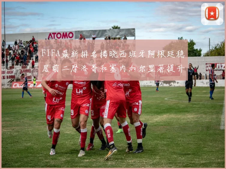 FIFA最新排名揭晓西班牙阿根廷稳居前二摩洛哥和塞内加尔显著提升