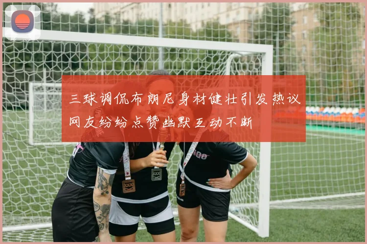 三球调侃布朗尼身材健壮引发热议网友纷纷点赞幽默互动不断