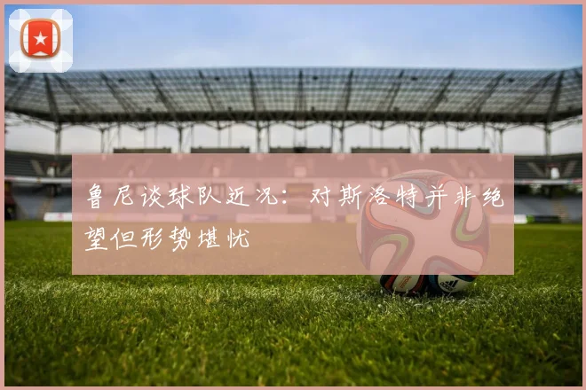 鲁尼谈球队近况：对斯洛特并非绝望但形势堪忧