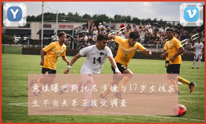 意媒曝巴斯托尼涉嫌与17岁女性发生不当关系正接受调查
