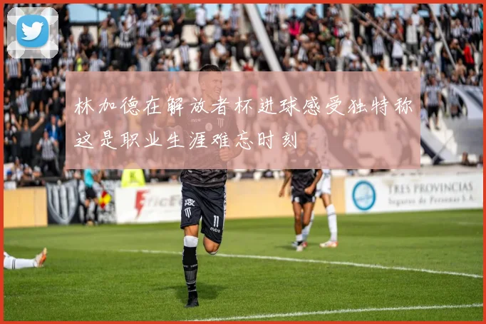 林加德在解放者杯进球感受独特称这是职业生涯难忘时刻