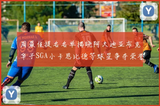 周最佳提名名单揭晓阿夫迪亚布克华子SGA小卡恩比德等球星争夺荣誉