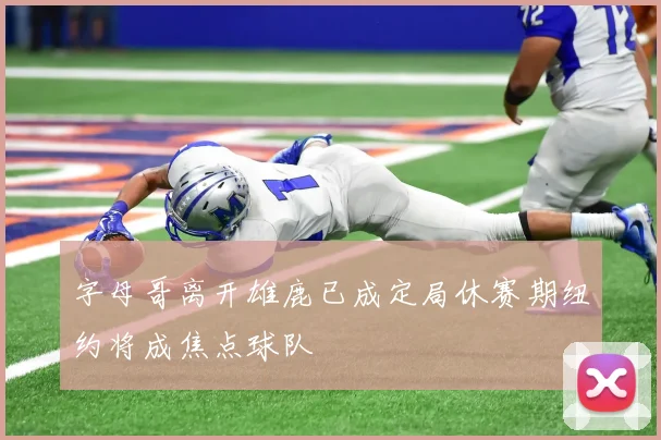 字母哥离开雄鹿已成定局休赛期纽约将成焦点球队