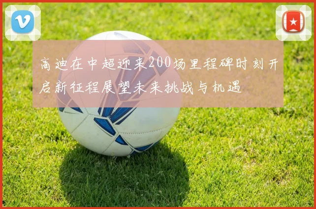 高迪在中超迎来200场里程碑时刻开启新征程展望未来挑战与机遇
