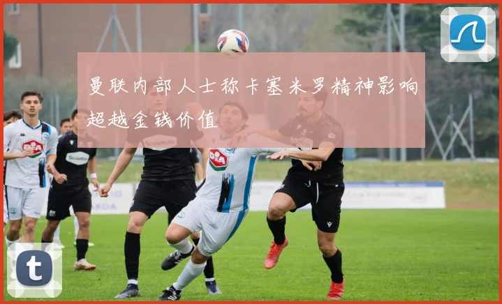 曼联内部人士称卡塞米罗精神影响超越金钱价值