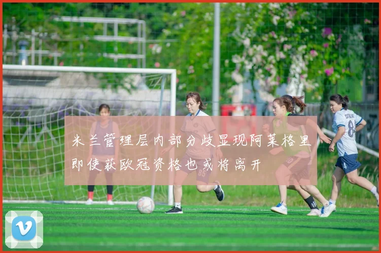 米兰管理层内部分歧显现阿莱格里即使获欧冠资格也或将离开