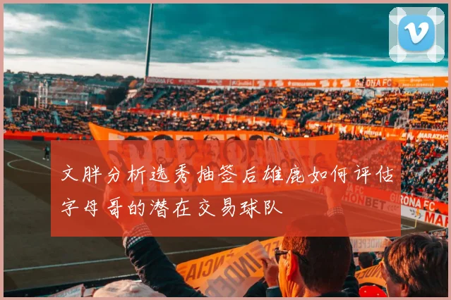 文胖分析选秀抽签后雄鹿如何评估字母哥的潜在交易球队