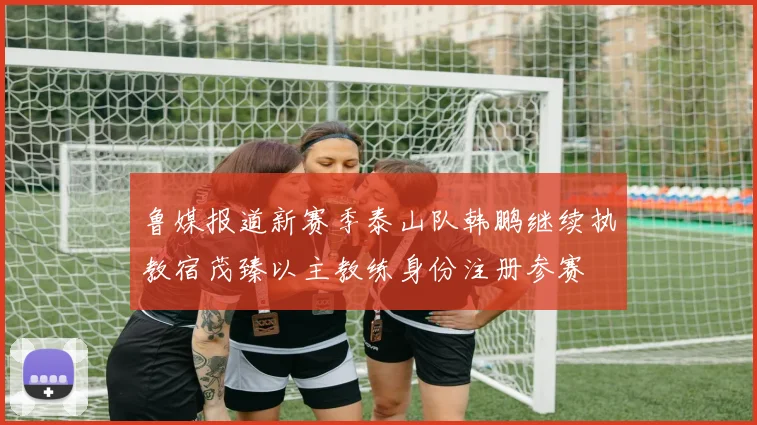 鲁媒报道新赛季泰山队韩鹏继续执教宿茂臻以主教练身份注册参赛