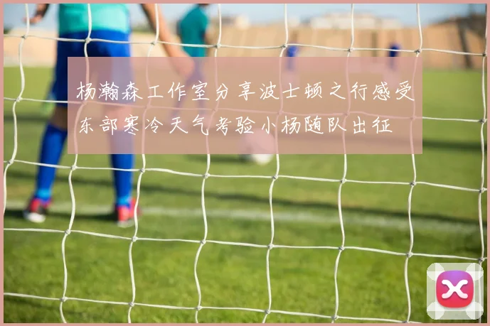 杨瀚森工作室分享波士顿之行感受东部寒冷天气考验小杨随队出征