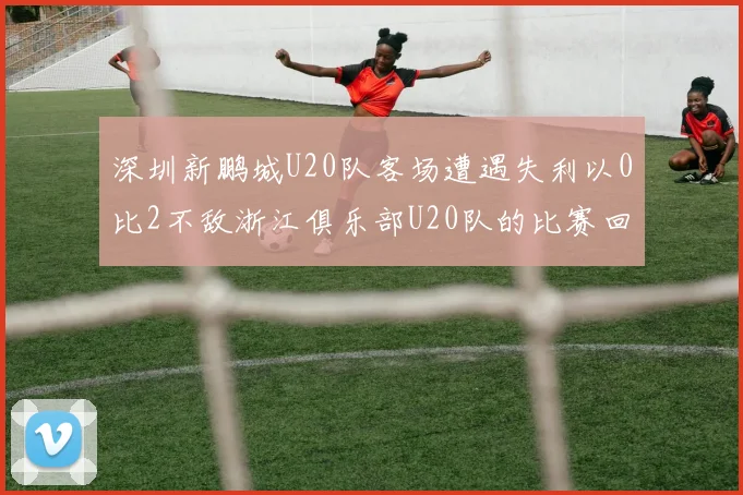 深圳新鹏城U20队客场遭遇失利以0比2不敌浙江俱乐部U20队的比赛回顾