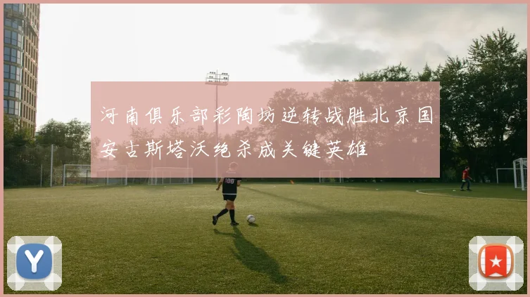 河南俱乐部彩陶坊逆转战胜北京国安古斯塔沃绝杀成关键英雄