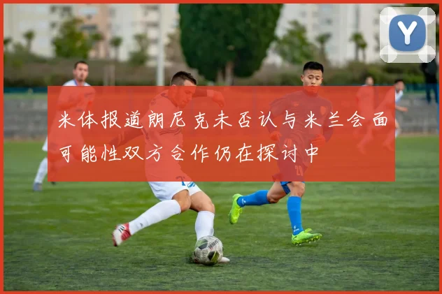 米体报道朗尼克未否认与米兰会面可能性双方合作仍在探讨中