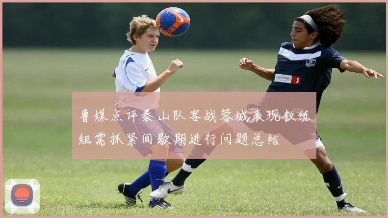 鲁媒点评泰山队客战蓉城表现教练组需抓紧间歇期进行问题总结