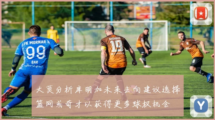 大莫分析库明加未来去向建议选择篮网或奇才以获得更多球权机会