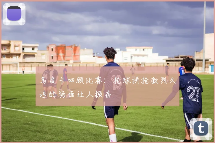 乌度卡回顾比赛：抢球拼抢激烈久违的场面让人振奋