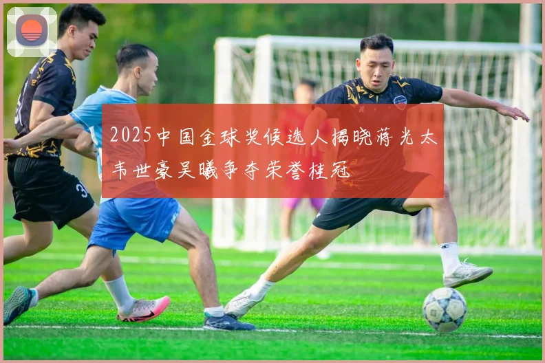 2025中国金球奖候选人揭晓蒋光太韦世豪吴曦争夺荣誉桂冠