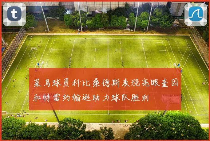 菜鸟球员科比桑德斯表现亮眼奎因和特雷约翰逊助力球队胜利