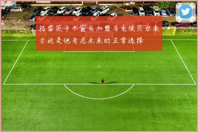 格雷茨卡冬窗或加盟马竞埃贝尔表示这是他考虑未来的正常选择