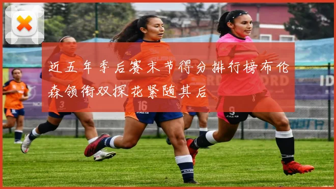 近五年季后赛末节得分排行榜布伦森领衔双探花紧随其后