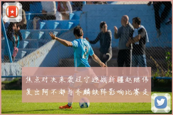 焦点对决来袭辽宁迎战新疆赵继伟复出阿不都与齐麟缺阵影响比赛走势